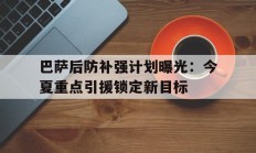 巴萨后防补强计划曝光：今夏重点引援锁定新目标的简单介绍
