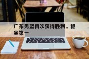 广东男篮再次获得胜利，稳坐第一