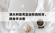 澳大利亚男篮击败西班牙，跻身半决赛的简单介绍