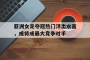 包含亚洲女足夺冠热门浮出水面，或将成最大竞争对手的词条