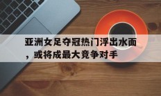 包含亚洲女足夺冠热门浮出水面，或将成最大竞争对手的词条