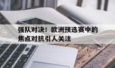 关于强队对决！欧洲预选赛中的焦点对抗引人关注的信息
